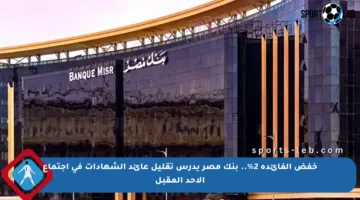 خفض الفائدة 2%.. بنك مصر يدرس تقليل عائد الشهادات في اجتماع الأحد المقبل